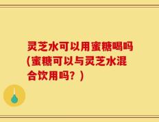 灵芝水可以用蜜糖喝吗(蜜糖可以与灵芝水混合饮用吗？)