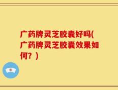 广药牌灵芝胶囊好吗(广药牌灵芝胶囊效果如何？)
