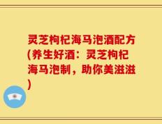 灵芝枸杞海马泡酒配方(养生好酒：灵芝枸杞海马泡制，助你美滋滋)