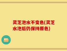灵芝泡水不变色(灵芝水泡后仍保持原色)