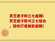 灵芝孢子粉三七面膜(灵芝孢子粉与三七组合，轻松打造美肌面膜)
