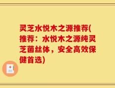 灵芝水悦木之源推荐(推荐：水悦木之源纯灵芝菌丝体，安全高效保健首选)