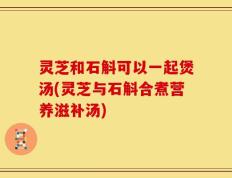 灵芝和石斛可以一起煲汤(灵芝与石斛合煮营养滋补汤)