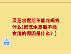 灵芝水煮后不能吃吗为什么(灵芝水煮后不能食用的原因是什么？)
