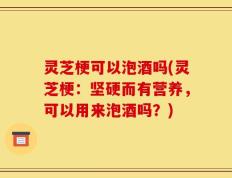 灵芝梗可以泡酒吗(灵芝梗：坚硬而有营养，可以用来泡酒吗？)