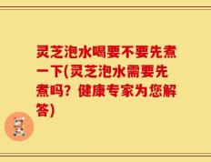 灵芝泡水喝要不要先煮一下(灵芝泡水需要先煮吗？健康专家为您解答)