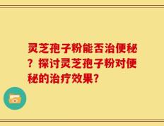 灵芝孢子粉能否治便秘？探讨灵芝孢子粉对便秘的治疗效果？