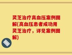 灵芝治疗高血压案例图解(高血压患者成功用灵芝治疗，详见案例图解)