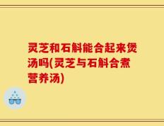 灵芝和石斛能合起来煲汤吗(灵芝与石斛合煮营养汤)