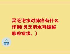 灵芝泡水对肺癌有什么作用(灵芝泡水可缓解肺癌症状。)