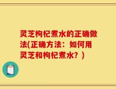 灵芝枸杞煮水的正确做法(正确方法：如何用灵芝和枸杞煮水？)