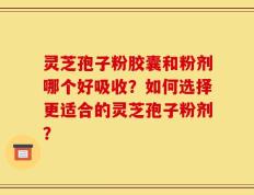 灵芝孢子粉胶囊和粉剂哪个好吸收？如何选择更适合的灵芝孢子粉剂？