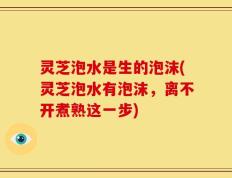 灵芝泡水是生的泡沫(灵芝泡水有泡沫，离不开煮熟这一步)