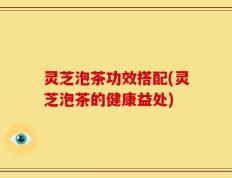 灵芝泡茶功效搭配(灵芝泡茶的健康益处)