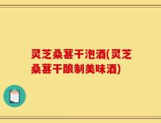 灵芝桑葚干泡酒(灵芝桑葚干酿制美味酒)