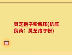 灵芝孢子粉解压(抗压良药：灵芝孢子粉)