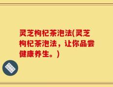 灵芝枸杞茶泡法(灵芝枸杞茶泡法，让你品尝健康养生。)