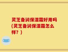 灵芝备润保湿霜好用吗(灵芝备润保湿霜怎么样？)