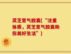 灵芝意气胶囊(“注重体质，灵芝意气胶囊助你美好生活”)