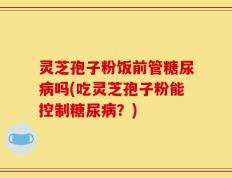 灵芝孢子粉饭前管糖尿病吗(吃灵芝孢子粉能控制糖尿病？)