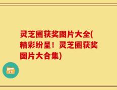 灵芝圈获奖图片大全(精彩纷呈！灵芝圈获奖图片大合集)