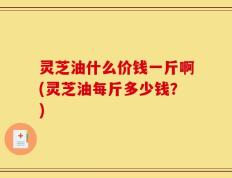 灵芝油什么价钱一斤啊(灵芝油每斤多少钱？)