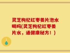 灵芝枸杞红枣姜片泡水喝吗(灵芝枸杞红枣姜片水，通健康秘方！)