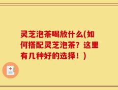 灵芝泡茶喝放什么(如何搭配灵芝泡茶？这里有几种好的选择！)