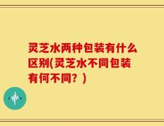 灵芝水两种包装有什么区别(灵芝水不同包装有何不同？)