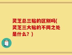 灵芝总三贴的区别吗(灵芝三大贴的不同之处是什么？)