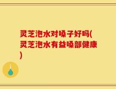 灵芝泡水对嗓子好吗(灵芝泡水有益嗓部健康)
