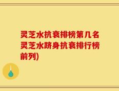 灵芝水抗衰排榜第几名灵芝水跻身抗衰排行榜前列)