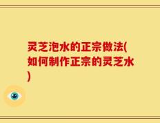 灵芝泡水的正宗做法(如何制作正宗的灵芝水)