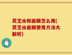 灵芝水和面膜怎么用(灵芝水面膜使用方法大解析)