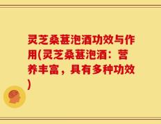 灵芝桑葚泡酒功效与作用(灵芝桑葚泡酒：营养丰富，具有多种功效)