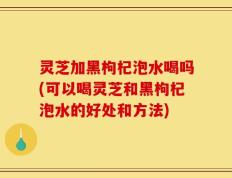 灵芝加黑枸杞泡水喝吗(可以喝灵芝和黑枸杞泡水的好处和方法)