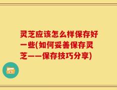 灵芝应该怎么样保存好一些(如何妥善保存灵芝——保存技巧分享)