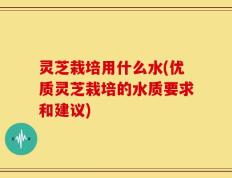 灵芝栽培用什么水(优质灵芝栽培的水质要求和建议)