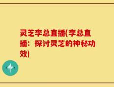 灵芝李总直播(李总直播：探讨灵芝的神秘功效)