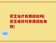 灵芝治疗骨质疏松吗(灵芝或许对骨质疏松有效)
