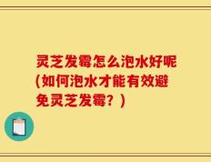 灵芝发霉怎么泡水好呢(如何泡水才能有效避免灵芝发霉？)