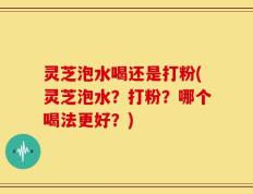 灵芝泡水喝还是打粉(灵芝泡水？打粉？哪个喝法更好？)