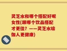 灵芝水和哪个搭配好呢女性(跟哪个饮品搭配才更佳？——灵芝水瑜伽人更健康)
