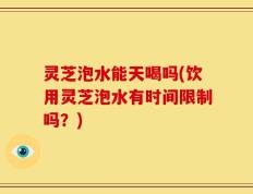 灵芝泡水能天喝吗(饮用灵芝泡水有时间限制吗？)
