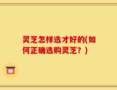 灵芝怎样选才好的(如何正确选购灵芝？)
