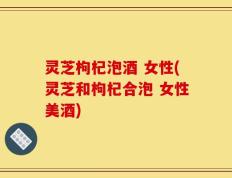 灵芝枸杞泡酒 女性(灵芝和枸杞合泡 女性美酒)