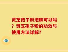 灵芝孢子粉泡脚可以吗？灵芝孢子粉的功效与使用方法详解？