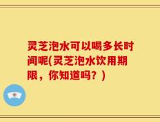 灵芝泡水可以喝多长时间呢(灵芝泡水饮用期限，你知道吗？)