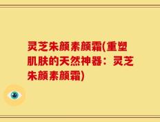 灵芝朱颜素颜霜(重塑肌肤的天然神器：灵芝朱颜素颜霜)