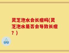 灵芝泡水会长痘吗(灵芝泡水是否会导致长痘？)